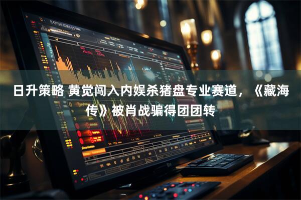 日升策略 黄觉闯入内娱杀猪盘专业赛道，《藏海传》被肖战骗得团团转