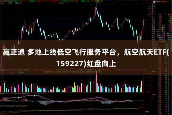 赢正通 多地上线低空飞行服务平台，航空航天ETF(159227)红盘向上