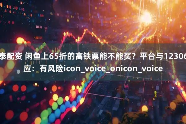 博泰配资 闲鱼上65折的高铁票能不能买？平台与12306回应：有风险icon_voice_onicon_voice