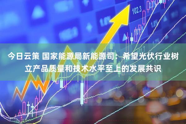 今日云策 国家能源局新能源司：希望光伏行业树立产品质量和技术水平至上的发展共识