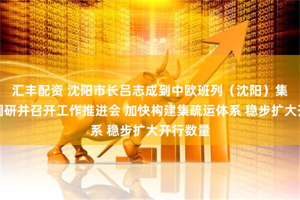 汇丰配资 沈阳市长吕志成到中欧班列（沈阳）集结中心调研并召开工作推进会 加快构建集疏运体系 稳步扩大开行数量