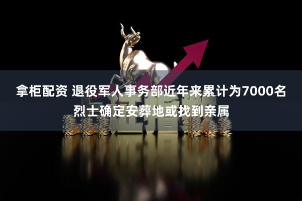 拿柜配资 退役军人事务部近年来累计为7000名烈士确定安葬地或找到亲属