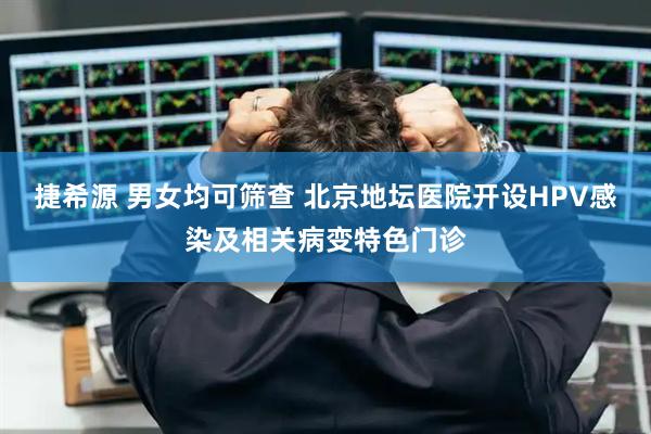 捷希源 男女均可筛查 北京地坛医院开设HPV感染及相关病变特色门诊
