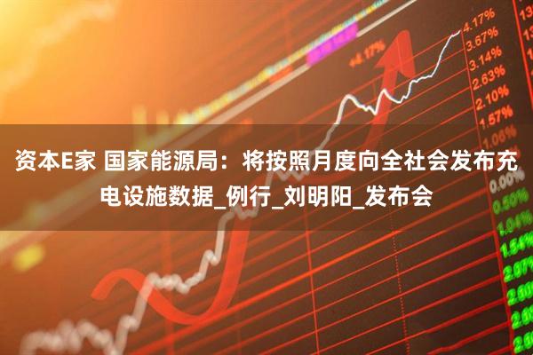 资本E家 国家能源局：将按照月度向全社会发布充电设施数据_例行_刘明阳_发布会