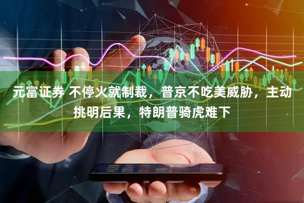 元富证券 不停火就制裁，普京不吃美威胁，主动挑明后果，特朗普骑虎难下