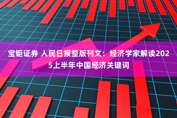 宝钜证券 人民日报整版刊文：经济学家解读2025上半年中国经济关键词