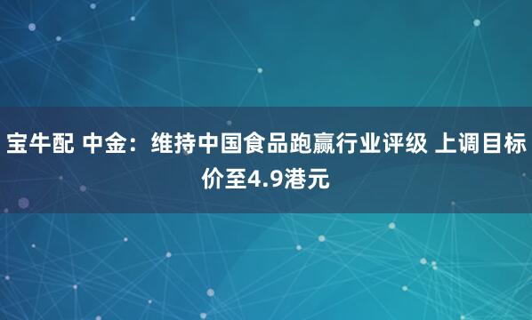 宝牛配 中金：维持中国食品跑赢行业评级 上调目标价至4.9港元