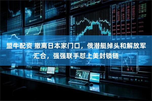 盟牛配资 撤离日本家门口，俄潜艇掉头和解放军汇合，强强联手怼上美封锁链