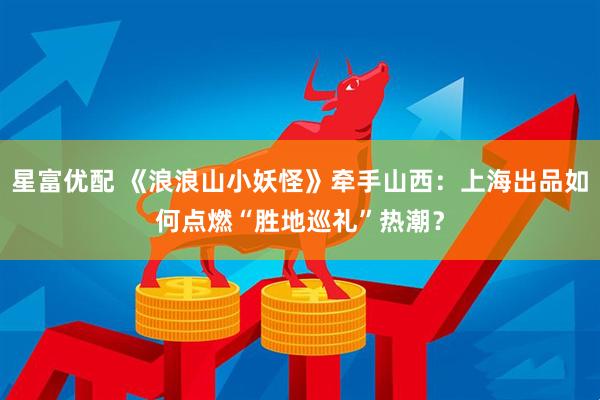 星富优配 《浪浪山小妖怪》牵手山西：上海出品如何点燃“胜地巡礼”热潮？