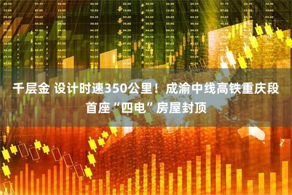 千层金 设计时速350公里！成渝中线高铁重庆段首座“四电”房屋封顶