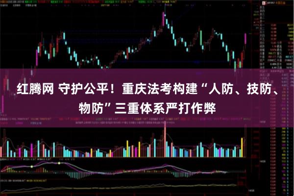 红腾网 守护公平！重庆法考构建“人防、技防、物防”三重体系严打作弊