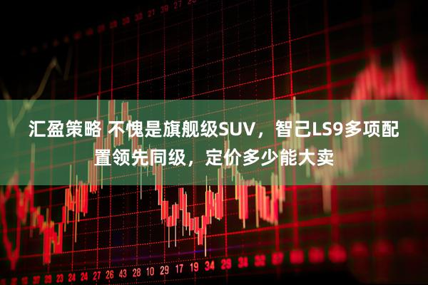 汇盈策略 不愧是旗舰级SUV，智己LS9多项配置领先同级，定价多少能大卖