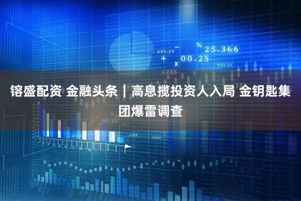 镕盛配资 金融头条｜高息揽投资人入局 金钥匙集团爆雷调查