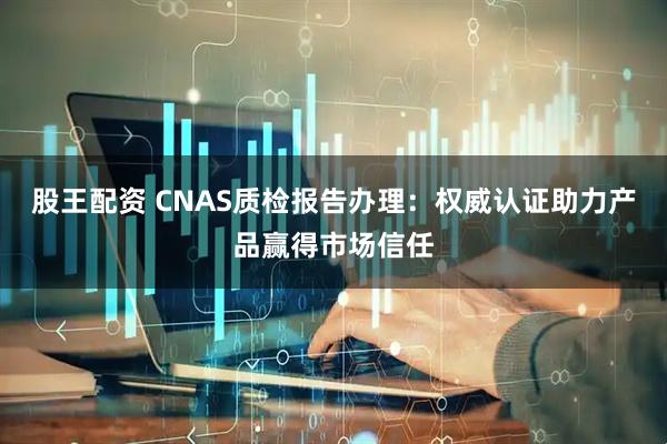 股王配资 CNAS质检报告办理：权威认证助力产品赢得市场信任