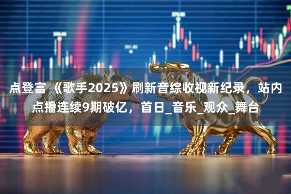点登富 《歌手2025》刷新音综收视新纪录，站内点播连续9期破亿，首日_音乐_观众_舞台