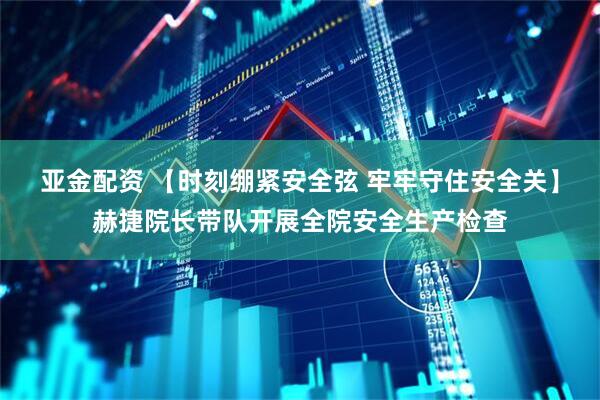 亚金配资 【时刻绷紧安全弦 牢牢守住安全关】赫捷院长带队开展全院安全生产检查