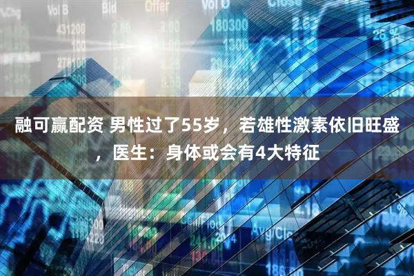 融可赢配资 男性过了55岁，若雄性激素依旧旺盛，医生：身体或会有4大特征