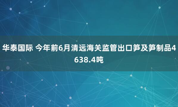 华泰国际 今年前6月清远海关监管出口笋及笋制品4638.4吨