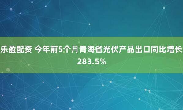 乐盈配资 今年前5个月青海省光伏产品出口同比增长283.5%